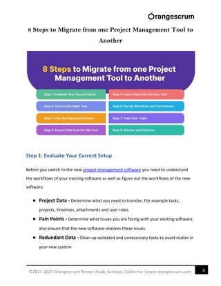 3
©2011-2025 Orangescrum ResearchLab, SanJose, California |www.orangescrum.com
8 Steps to Migrate from one Project Management Tool to
Another
Step 1: Evaluate Your Current Setup
Before you switch to the new project management software you need to understand
the workflows of your existing software as well as figure out the workflows of the new
software.
● Project Data - Determine what you need to transfer, For example tasks,
projects, timelines, attachments and user roles.
● Pain Points - Determine what issues you are facing with your existing software,
also ensure that the new software resolves these issues.
● Redundant Data - Clean up outdated and unnecessary tasks to avoid clutter in
your new system.
 