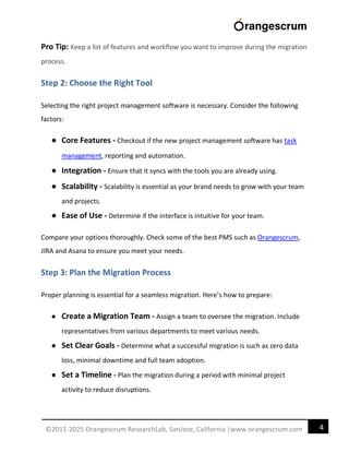 4
©2011-2025 Orangescrum ResearchLab, SanJose, California |www.orangescrum.com
Pro Tip: Keep a list of features and workflow you want to improve during the migration
process.
Step 2: Choose the Right Tool
Selecting the right project management software is necessary. Consider the following
factors:
● Core Features - Checkout if the new project management software has task
management, reporting and automation.
● Integration - Ensure that it syncs with the tools you are already using.
● Scalability - Scalability is essential as your brand needs to grow with your team
and projects.
● Ease of Use - Determine if the interface is intuitive for your team.
Compare your options thoroughly. Check some of the best PMS such as Orangescrum,
JIRA and Asana to ensure you meet your needs.
Step 3: Plan the Migration Process
Proper planning is essential for a seamless migration. Here’s how to prepare:
● Create a Migration Team - Assign a team to oversee the migration. Include
representatives from various departments to meet various needs.
● Set Clear Goals - Determine what a successful migration is such as zero data
loss, minimal downtime and full team adoption.
● Set a Timeline - Plan the migration during a period with minimal project
activity to reduce disruptions.
 