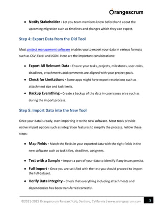 5
©2011-2025 Orangescrum ResearchLab, SanJose, California |www.orangescrum.com
● Notify Stakeholder - Let you team members know beforehand about the
upcoming migration such as timelines and changes which they can expect.
Step 4: Export Data from the Old Tool
Most project management software enables you to export your data in various formats
such as CSV, Excel and JSON. Here are the important considerations:
● Export All Relevant Data - Ensure your tasks, projects, milestones, user-roles,
deadlines, attachments and comments are aligned with your project goals.
● Check for Limitations - Some apps might have export restrictions such as
attachment size and task limits.
● Backup Everything - Create a backup of the data in case issues arise such as
during the import process.
Step 5: Import Data into the New Tool
Once your data is ready, start importing it to the new software. Most tools provide
native import options such as integration features to simplify the process. Follow these
steps:
● Map Fields - Match the fields in your exported data with the right fields in the
new software such as task titles, deadlines, assignees.
● Test with a Sample - Import a part of your data to identify if any issues persist.
● Full Import - Once you are satisfied with the test you should proceed to import
the full dataset.
● Verify Data Integrity - Check that everything including attachments and
dependencies has been transferred correctly.
 