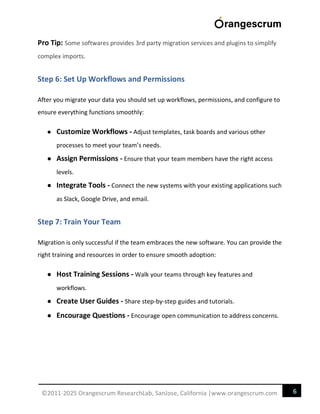 6
©2011-2025 Orangescrum ResearchLab, SanJose, California |www.orangescrum.com
Pro Tip: Some softwares provides 3rd party migration services and plugins to simplify
complex imports.
Step 6: Set Up Workflows and Permissions
After you migrate your data you should set up workflows, permissions, and configure to
ensure everything functions smoothly:
● Customize Workflows - Adjust templates, task boards and various other
processes to meet your team’s needs.
● Assign Permissions - Ensure that your team members have the right access
levels.
● Integrate Tools - Connect the new systems with your existing applications such
as Slack, Google Drive, and email.
Step 7: Train Your Team
Migration is only successful if the team embraces the new software. You can provide the
right training and resources in order to ensure smooth adoption:
● Host Training Sessions - Walk your teams through key features and
workflows.
● Create User Guides - Share step-by-step guides and tutorials.
● Encourage Questions - Encourage open communication to address concerns.
 