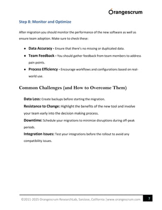 7
©2011-2025 Orangescrum ResearchLab, SanJose, California |www.orangescrum.com
Step 8: Monitor and Optimize
After migration you should monitor the performance of the new software as well as
ensure team adoption. Make sure to check these:
● Data Accuracy - Ensure that there’s no missing or duplicated data.
● Team Feedback - You should gather feedback from team members to address
pain points.
● Process Efficiency - Encourage workflows and configurations based on real-
world use.
Common Challenges (and How to Overcome Them)
Data Loss: Create backups before starting the migration.
Resistance to Change: Highlight the benefits of the new tool and involve
your team early into the decision making process.
Downtime: Schedule your migrations to minimize disruptions during off-peak
periods.
Integration Issues: Test your integrations before the rollout to avoid any
compatibility issues.
 
