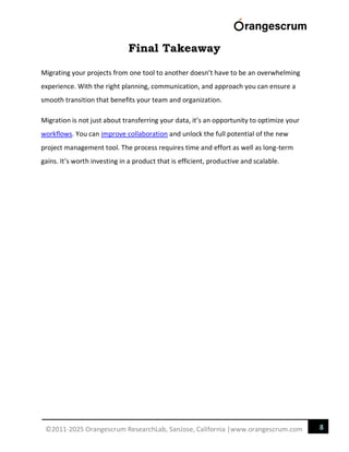 8
©2011-2025 Orangescrum ResearchLab, SanJose, California |www.orangescrum.com
Final Takeaway
Migrating your projects from one tool to another doesn’t have to be an overwhelming
experience. With the right planning, communication, and approach you can ensure a
smooth transition that benefits your team and organization.
Migration is not just about transferring your data, it’s an opportunity to optimize your
workflows. You can improve collaboration and unlock the full potential of the new
project management tool. The process requires time and effort as well as long-term
gains. It’s worth investing in a product that is efficient, productive and scalable.
 