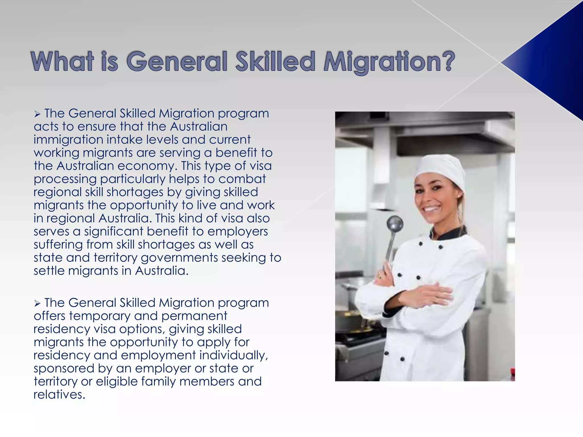  The General Skilled Migration program
acts to ensure that the Australian
immigration intake levels and current
working migrants are serving a benefit to
the Australian economy. This type of visa
processing particularly helps to combat
regional skill shortages by giving skilled
migrants the opportunity to live and work
in regional Australia. This kind of visa also
serves a significant benefit to employers
suffering from skill shortages as well as
state and territory governments seeking to
settle migrants in Australia.
 The General Skilled Migration program
offers temporary and permanent
residency visa options, giving skilled
migrants the opportunity to apply for
residency and employment individually,
sponsored by an employer or state or
territory or eligible family members and
relatives.
 