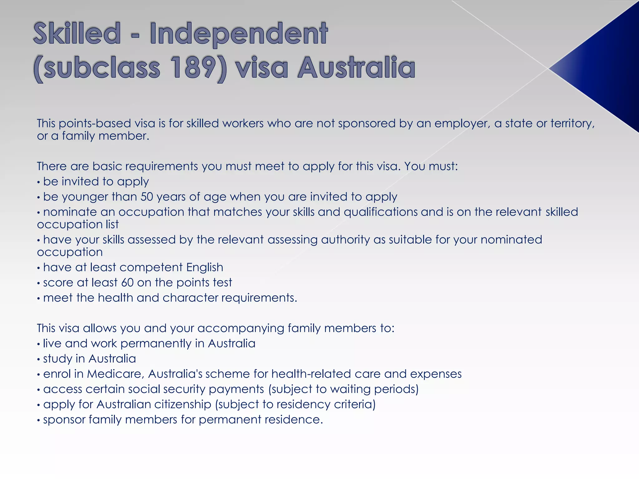 This points-based visa is for skilled workers who are not sponsored by an employer, a state or territory,
or a family member.
There are basic requirements you must meet to apply for this visa. You must:
• be invited to apply
• be younger than 50 years of age when you are invited to apply
• nominate an occupation that matches your skills and qualifications and is on the relevant skilled
occupation list
• have your skills assessed by the relevant assessing authority as suitable for your nominated
occupation
• have at least competent English
• score at least 60 on the points test
• meet the health and character requirements.
This visa allows you and your accompanying family members to:
• live and work permanently in Australia
• study in Australia
• enrol in Medicare, Australia's scheme for health-related care and expenses
• access certain social security payments (subject to waiting periods)
• apply for Australian citizenship (subject to residency criteria)
• sponsor family members for permanent residence.
 