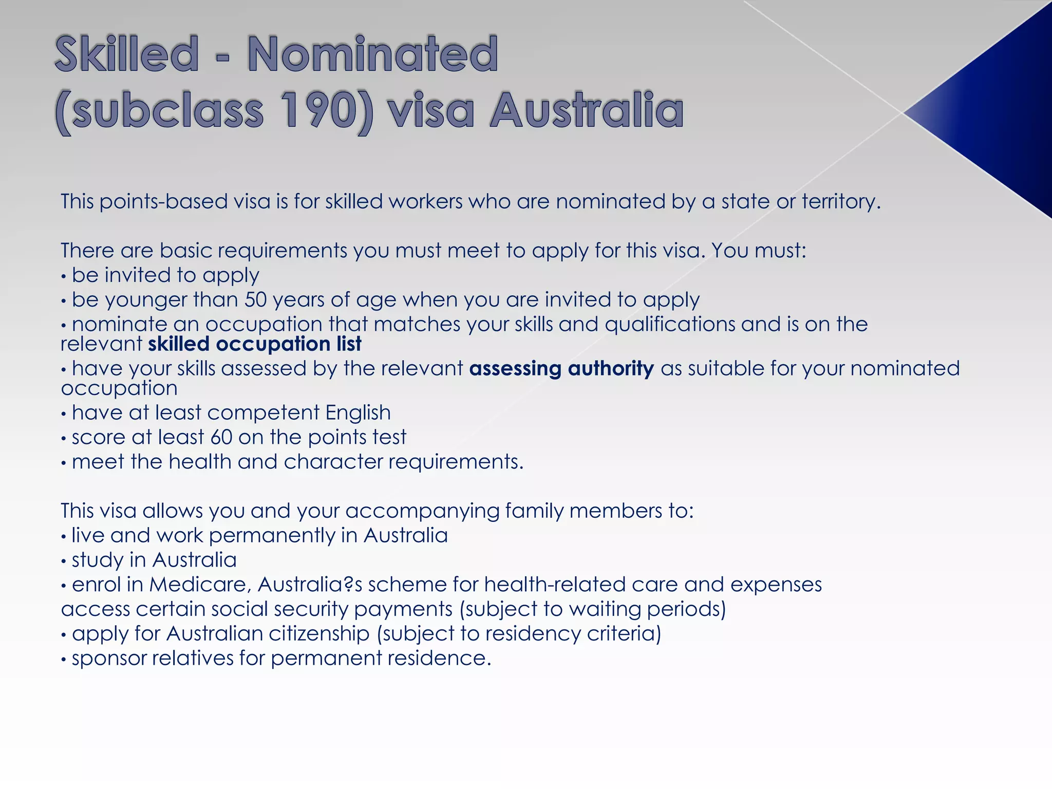 This points-based visa is for skilled workers who are nominated by a state or territory.
There are basic requirements you must meet to apply for this visa. You must:
• be invited to apply
• be younger than 50 years of age when you are invited to apply
• nominate an occupation that matches your skills and qualifications and is on the
relevant skilled occupation list
• have your skills assessed by the relevant assessing authority as suitable for your nominated
occupation
• have at least competent English
• score at least 60 on the points test
• meet the health and character requirements.
This visa allows you and your accompanying family members to:
• live and work permanently in Australia
• study in Australia
• enrol in Medicare, Australia?s scheme for health-related care and expenses
access certain social security payments (subject to waiting periods)
• apply for Australian citizenship (subject to residency criteria)
• sponsor relatives for permanent residence.
 