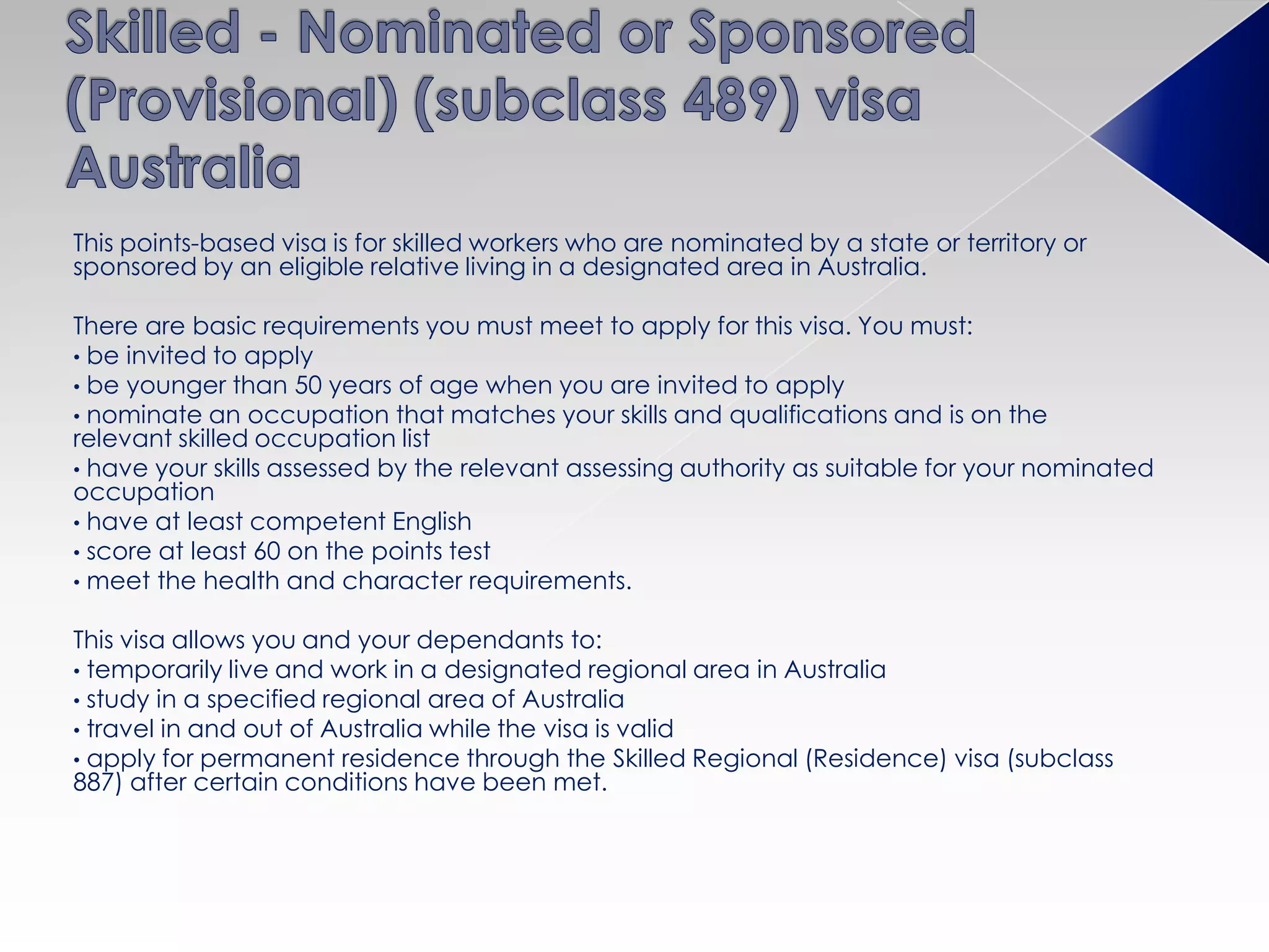 This points-based visa is for skilled workers who are nominated by a state or territory or
sponsored by an eligible relative living in a designated area in Australia.
There are basic requirements you must meet to apply for this visa. You must:
• be invited to apply
• be younger than 50 years of age when you are invited to apply
• nominate an occupation that matches your skills and qualifications and is on the
relevant skilled occupation list
• have your skills assessed by the relevant assessing authority as suitable for your nominated
occupation
• have at least competent English
• score at least 60 on the points test
• meet the health and character requirements.
This visa allows you and your dependants to:
• temporarily live and work in a designated regional area in Australia
• study in a specified regional area of Australia
• travel in and out of Australia while the visa is valid
• apply for permanent residence through the Skilled Regional (Residence) visa (subclass
887) after certain conditions have been met.
 