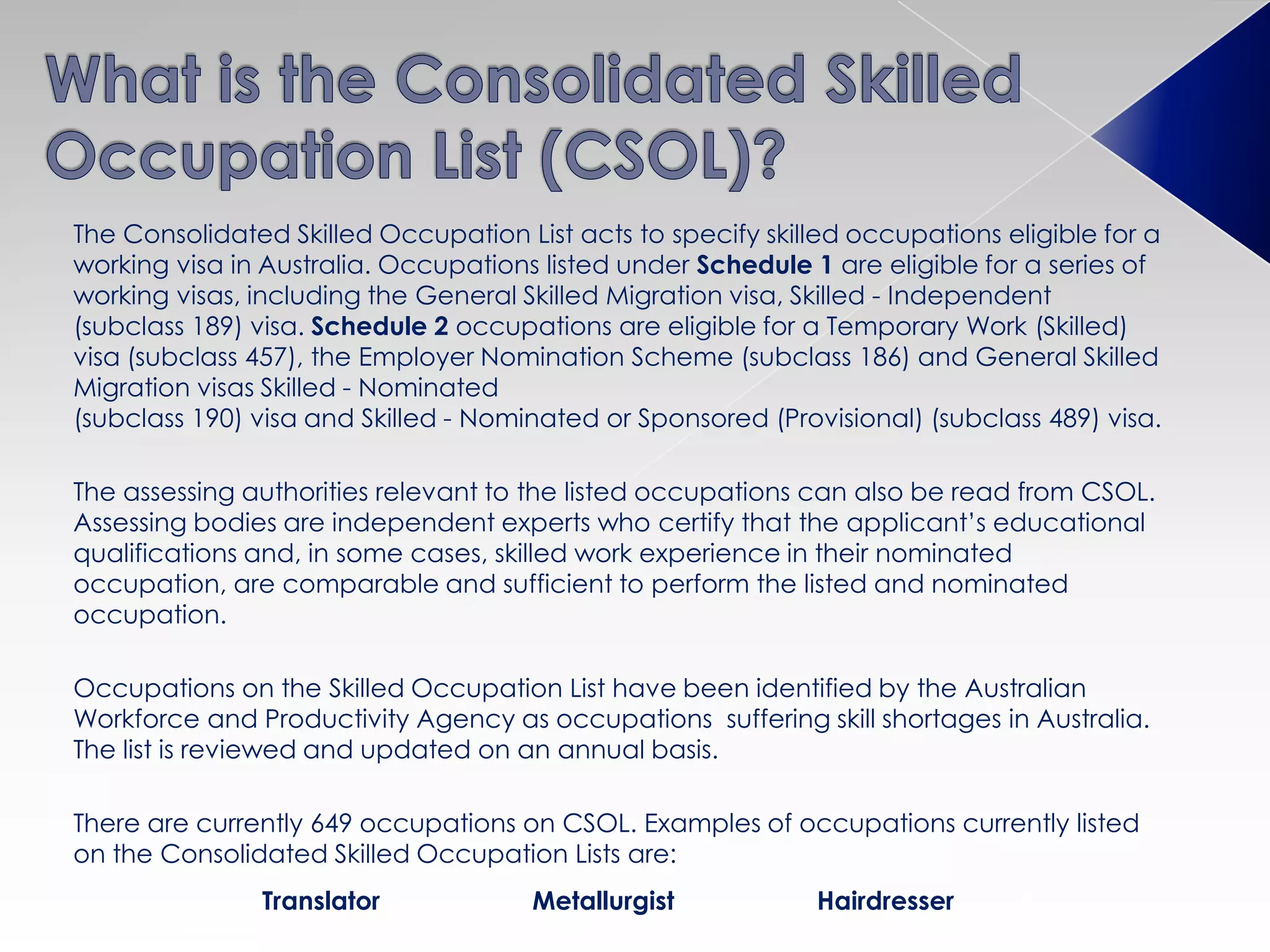 The Consolidated Skilled Occupation List acts to specify skilled occupations eligible for a
working visa in Australia. Occupations listed under Schedule 1 are eligible for a series of
working visas, including the General Skilled Migration visa, Skilled - Independent
(subclass 189) visa. Schedule 2 occupations are eligible for a Temporary Work (Skilled)
visa (subclass 457), the Employer Nomination Scheme (subclass 186) and General Skilled
Migration visas Skilled - Nominated
(subclass 190) visa and Skilled - Nominated or Sponsored (Provisional) (subclass 489) visa.
The assessing authorities relevant to the listed occupations can also be read from CSOL.
Assessing bodies are independent experts who certify that the applicant’s educational
qualifications and, in some cases, skilled work experience in their nominated
occupation, are comparable and sufficient to perform the listed and nominated
occupation.
Occupations on the Skilled Occupation List have been identified by the Australian
Workforce and Productivity Agency as occupations suffering skill shortages in Australia.
The list is reviewed and updated on an annual basis.
There are currently 649 occupations on CSOL. Examples of occupations currently listed
on the Consolidated Skilled Occupation Lists are:
Translator Metallurgist Hairdresser
 