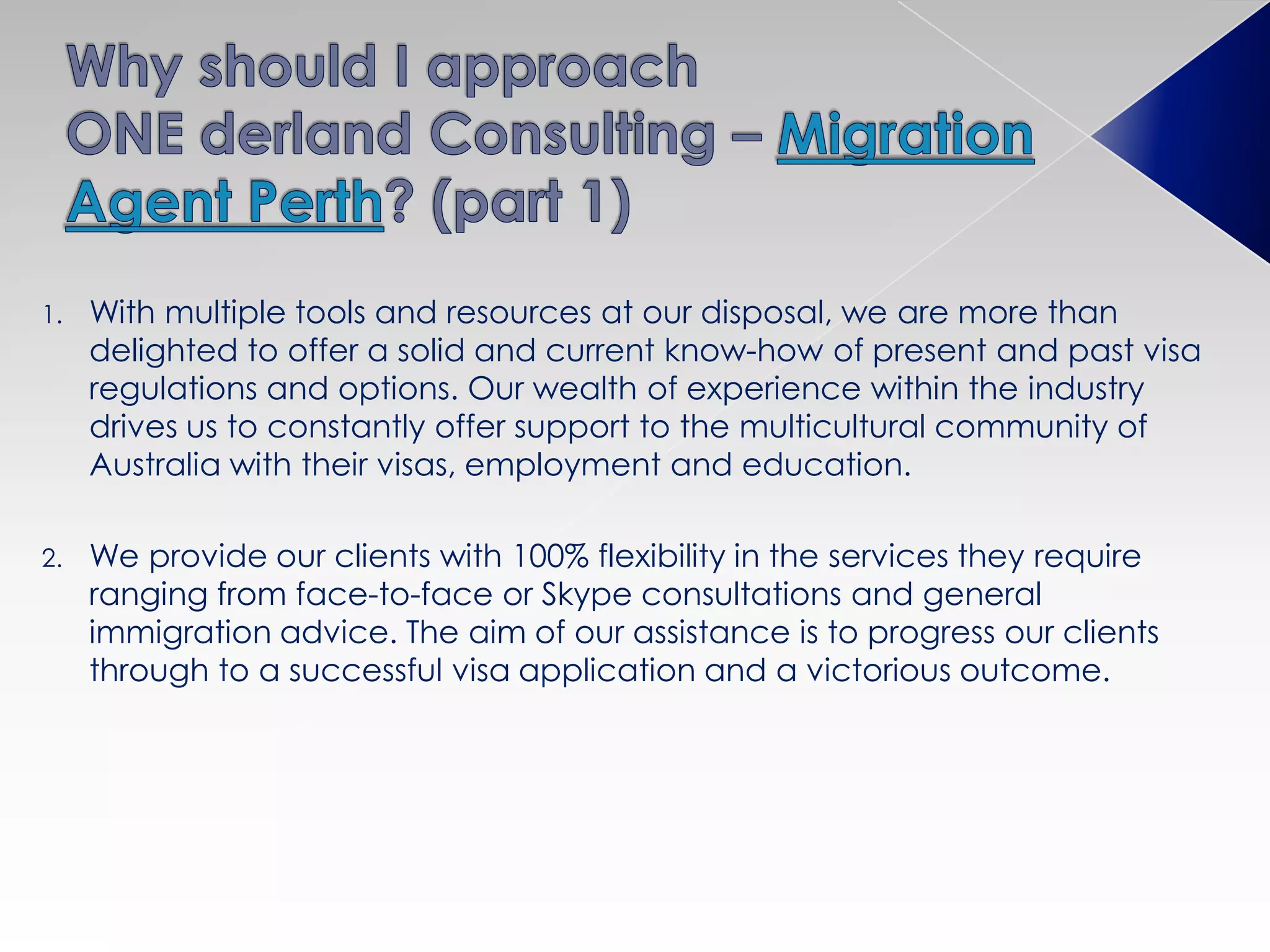 1. With multiple tools and resources at our disposal, we are more than
delighted to offer a solid and current know-how of present and past visa
regulations and options. Our wealth of experience within the industry
drives us to constantly offer support to the multicultural community of
Australia with their visas, employment and education.
2. We provide our clients with 100% flexibility in the services they require
ranging from face-to-face or Skype consultations and general
immigration advice. The aim of our assistance is to progress our clients
through to a successful visa application and a victorious outcome.
 