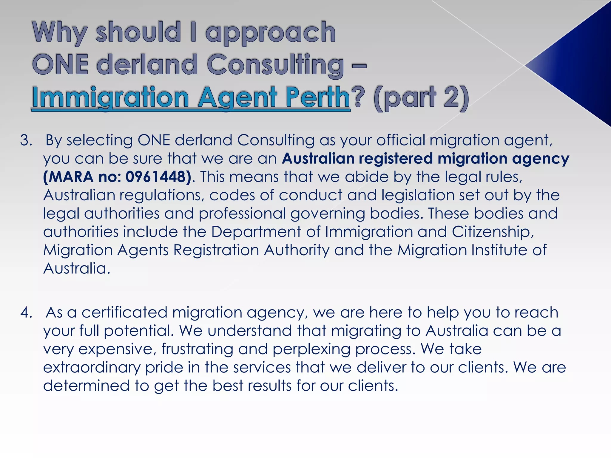 3. By selecting ONE derland Consulting as your official migration agent,
you can be sure that we are an Australian registered migration agency
(MARA no: 0961448). This means that we abide by the legal rules,
Australian regulations, codes of conduct and legislation set out by the
legal authorities and professional governing bodies. These bodies and
authorities include the Department of Immigration and Citizenship,
Migration Agents Registration Authority and the Migration Institute of
Australia.
4. As a certificated migration agency, we are here to help you to reach
your full potential. We understand that migrating to Australia can be a
very expensive, frustrating and perplexing process. We take
extraordinary pride in the services that we deliver to our clients. We are
determined to get the best results for our clients.
 