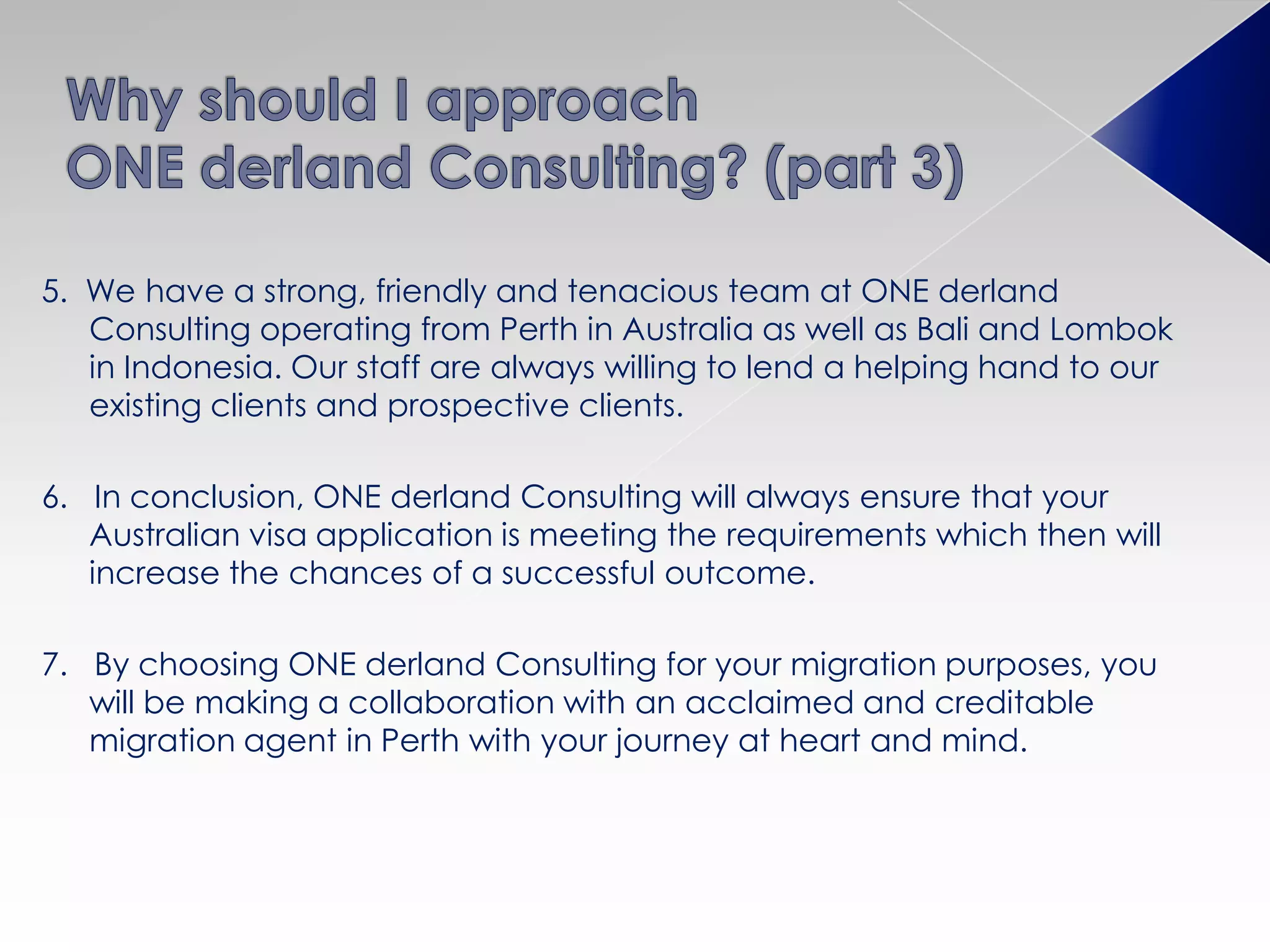 5. We have a strong, friendly and tenacious team at ONE derland
Consulting operating from Perth in Australia as well as Bali and Lombok
in Indonesia. Our staff are always willing to lend a helping hand to our
existing clients and prospective clients.
6. In conclusion, ONE derland Consulting will always ensure that your
Australian visa application is meeting the requirements which then will
increase the chances of a successful outcome.
7. By choosing ONE derland Consulting for your migration purposes, you
will be making a collaboration with an acclaimed and creditable
migration agent in Perth with your journey at heart and mind.
 