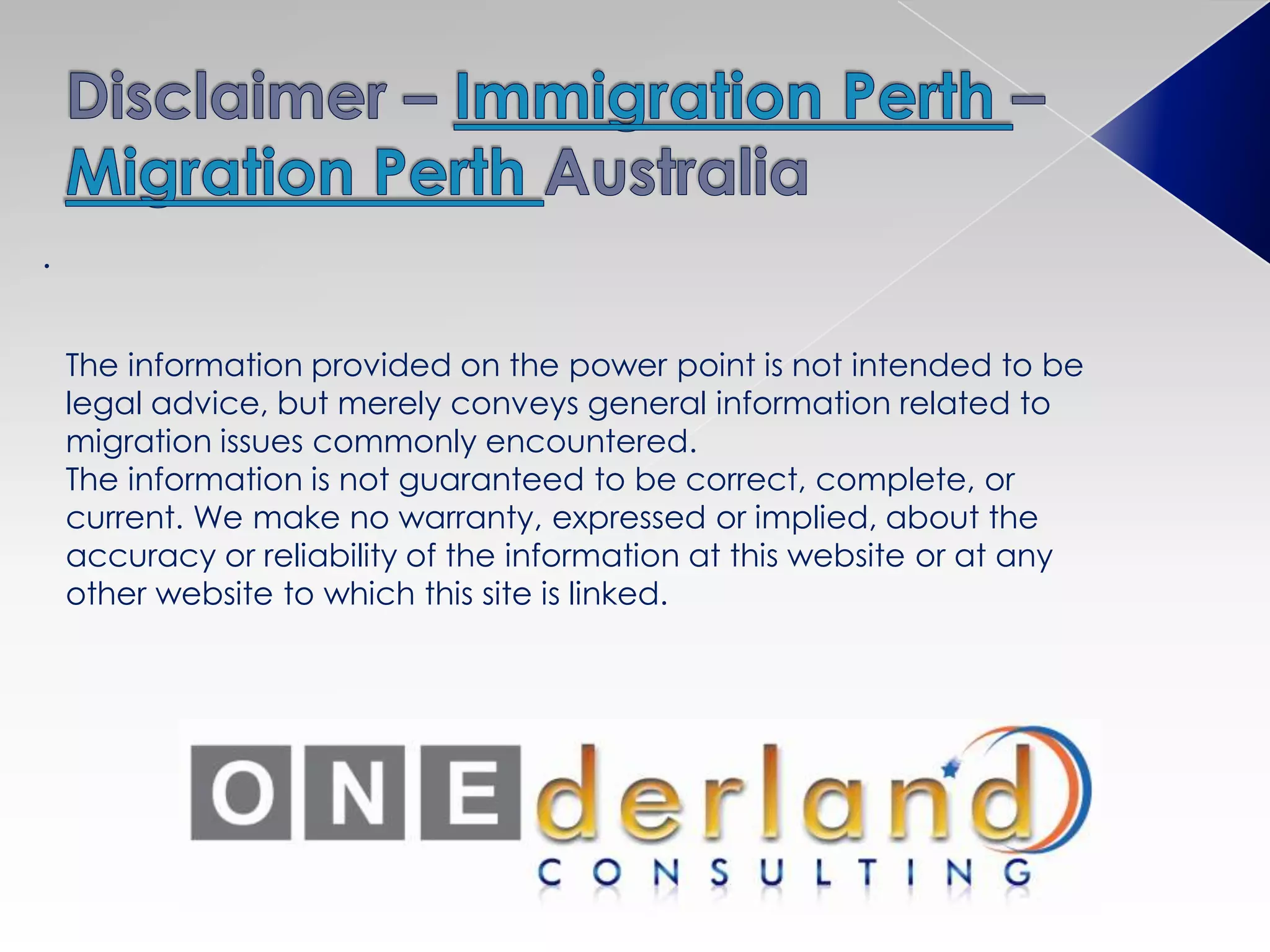 .
The information provided on the power point is not intended to be
legal advice, but merely conveys general information related to
migration issues commonly encountered.
The information is not guaranteed to be correct, complete, or
current. We make no warranty, expressed or implied, about the
accuracy or reliability of the information at this website or at any
other website to which this site is linked.
 