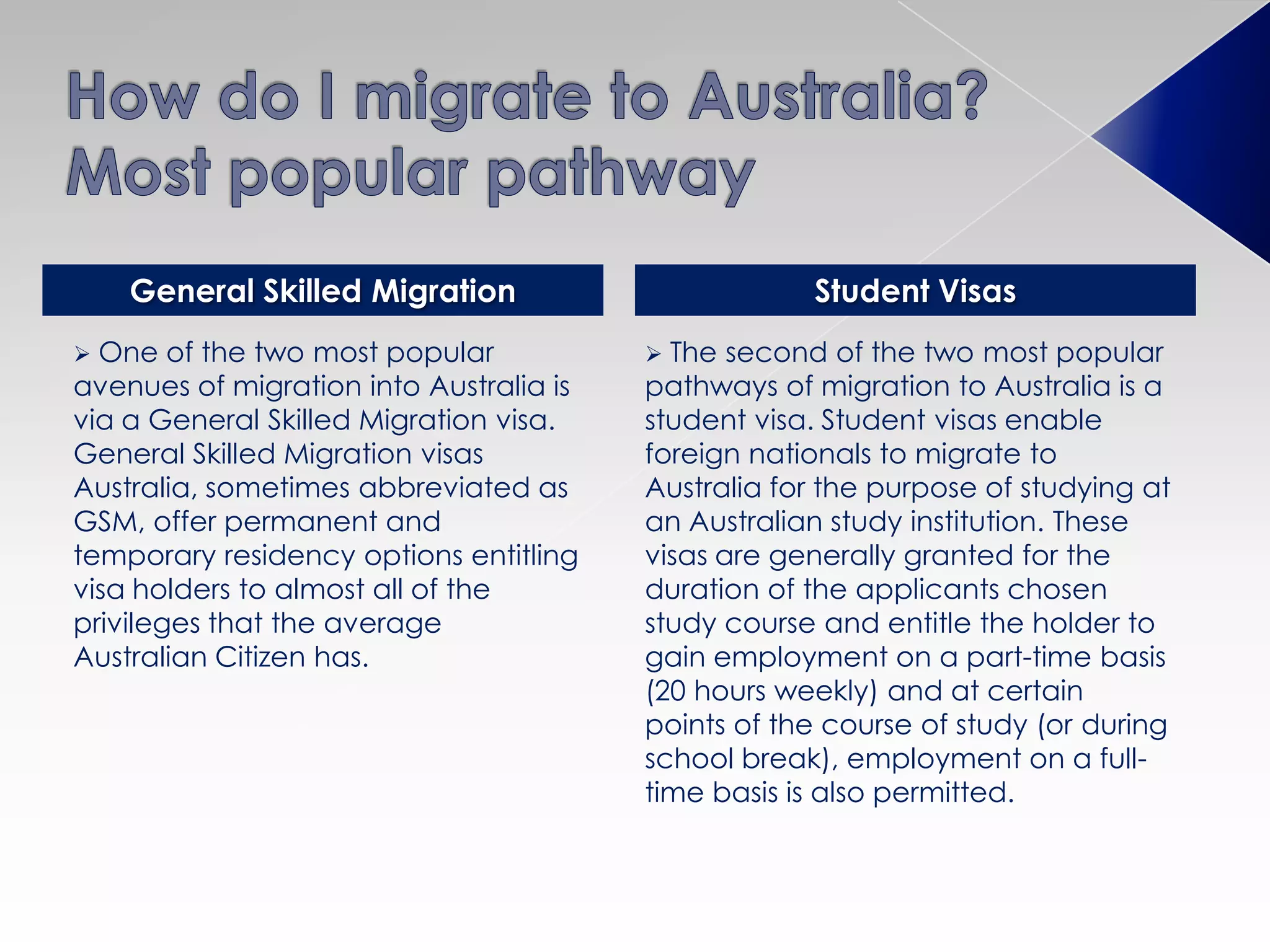  One of the two most popular
avenues of migration into Australia is
via a General Skilled Migration visa.
General Skilled Migration visas
Australia, sometimes abbreviated as
GSM, offer permanent and
temporary residency options entitling
visa holders to almost all of the
privileges that the average
Australian Citizen has.
 The second of the two most popular
pathways of migration to Australia is a
student visa. Student visas enable
foreign nationals to migrate to
Australia for the purpose of studying at
an Australian study institution. These
visas are generally granted for the
duration of the applicants chosen
study course and entitle the holder to
gain employment on a part-time basis
(20 hours weekly) and at certain
points of the course of study (or during
school break), employment on a full-
time basis is also permitted.
General Skilled Migration Student Visas
 