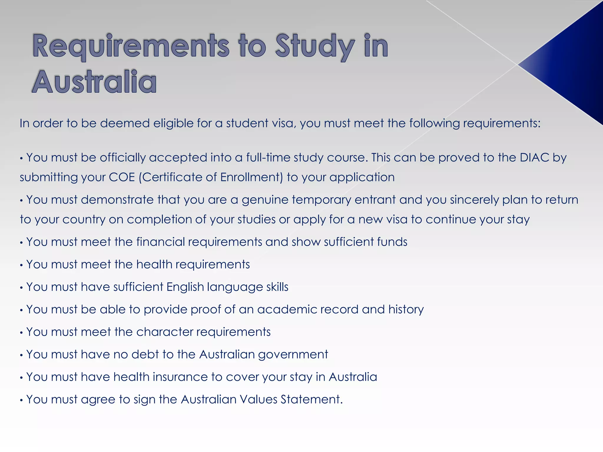 In order to be deemed eligible for a student visa, you must meet the following requirements:
• You must be officially accepted into a full-time study course. This can be proved to the DIAC by
submitting your COE (Certificate of Enrollment) to your application
• You must demonstrate that you are a genuine temporary entrant and you sincerely plan to return
to your country on completion of your studies or apply for a new visa to continue your stay
• You must meet the financial requirements and show sufficient funds
• You must meet the health requirements
• You must have sufficient English language skills
• You must be able to provide proof of an academic record and history
• You must meet the character requirements
• You must have no debt to the Australian government
• You must have health insurance to cover your stay in Australia
• You must agree to sign the Australian Values Statement.
 
