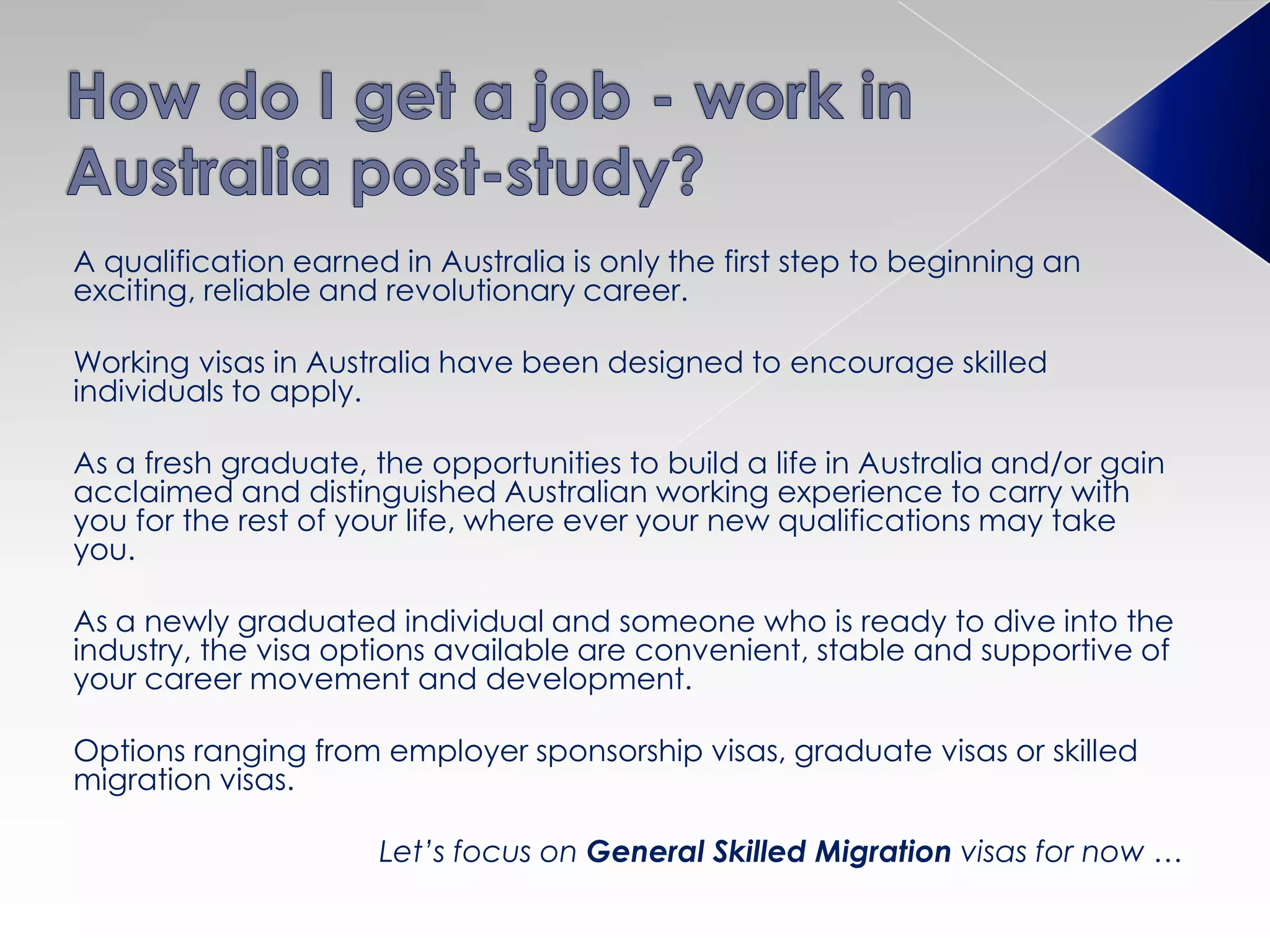 A qualification earned in Australia is only the first step to beginning an
exciting, reliable and revolutionary career.
Working visas in Australia have been designed to encourage skilled
individuals to apply.
As a fresh graduate, the opportunities to build a life in Australia and/or gain
acclaimed and distinguished Australian working experience to carry with
you for the rest of your life, where ever your new qualifications may take
you.
As a newly graduated individual and someone who is ready to dive into the
industry, the visa options available are convenient, stable and supportive of
your career movement and development.
Options ranging from employer sponsorship visas, graduate visas or skilled
migration visas.
Let’s focus on General Skilled Migration visas for now …
 
