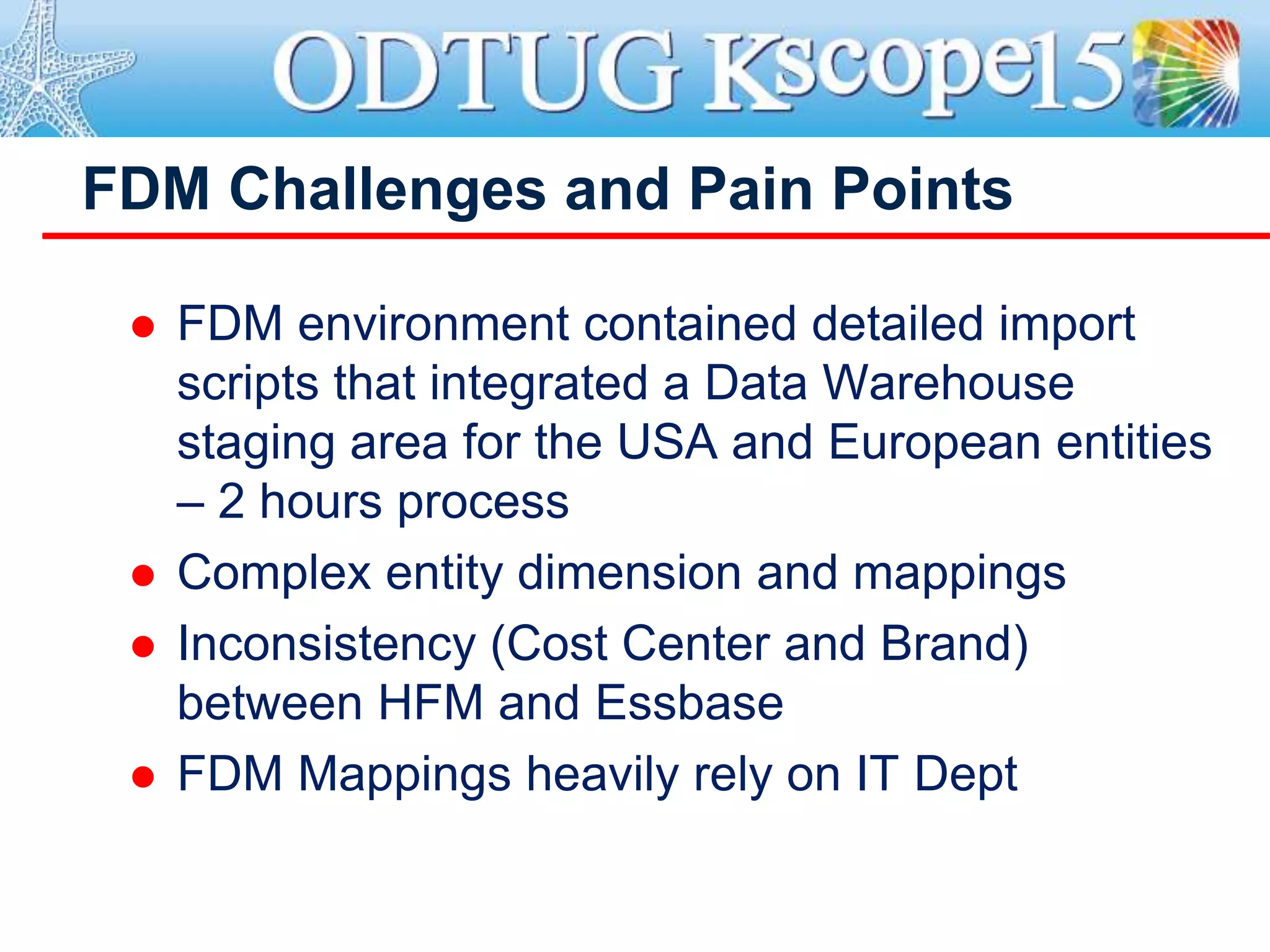 FDM Challenges and Pain Points
 FDM environment contained detailed import
scripts that integrated a Data Warehouse
staging area for the USA and European entities
– 2 hours process
 Complex entity dimension and mappings
 Inconsistency (Cost Center and Brand)
between HFM and Essbase
 FDM Mappings heavily rely on IT Dept
 