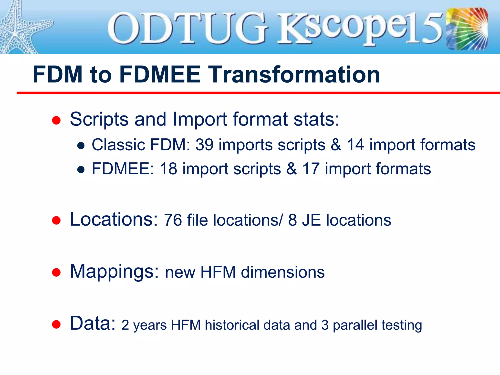 FDM to FDMEE Transformation
 Scripts and Import format stats:
● Classic FDM: 39 imports scripts & 14 import formats
● FDMEE: 18 import scripts & 17 import formats
 Locations: 76 file locations/ 8 JE locations
 Mappings: new HFM dimensions
 Data: 2 years HFM historical data and 3 parallel testing
 