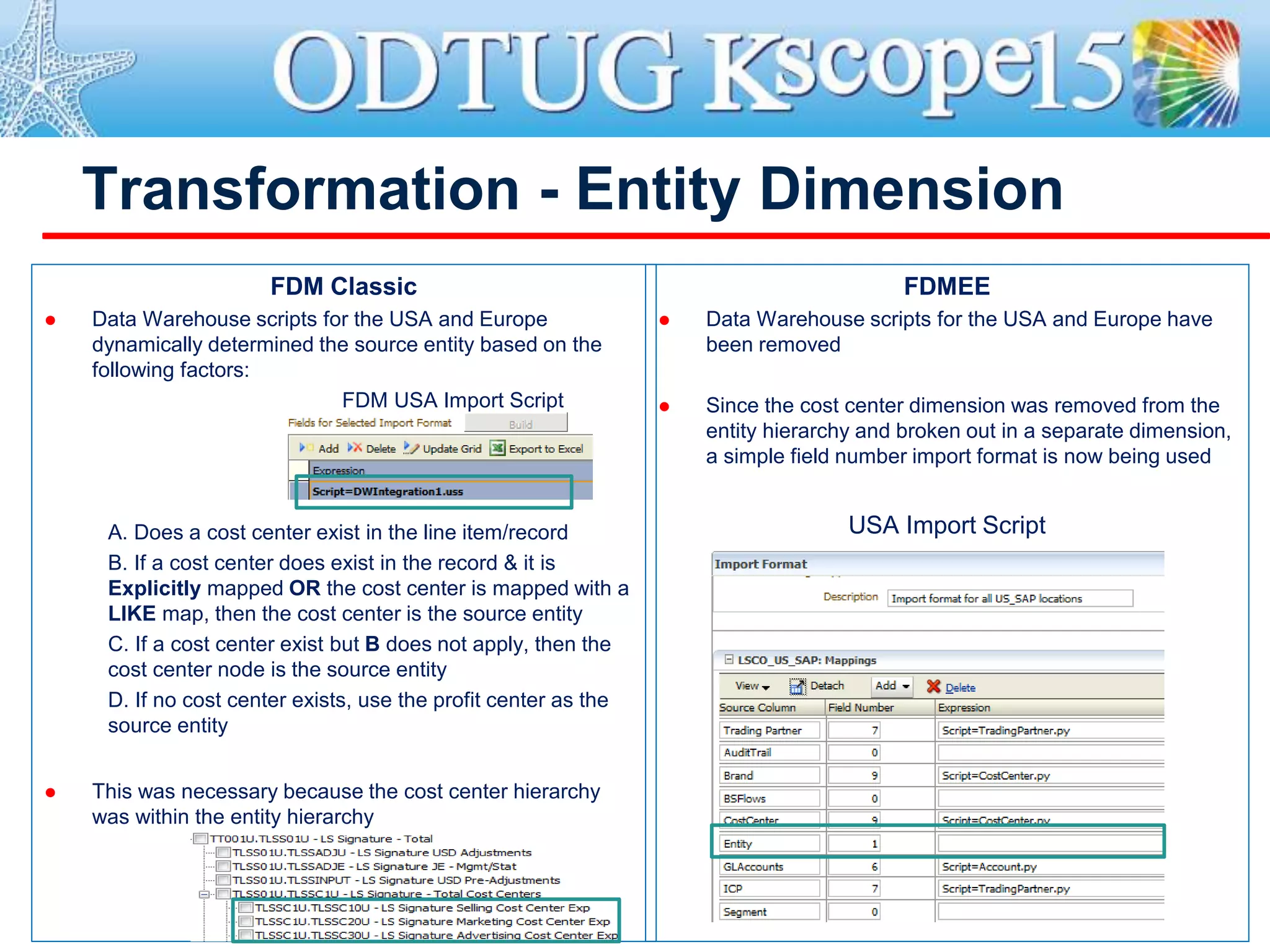 Transformation - Entity Dimension
FDM Classic
 Data Warehouse scripts for the USA and Europe
dynamically determined the source entity based on the
following factors:
FDM USA Import Script
A. Does a cost center exist in the line item/record
B. If a cost center does exist in the record & it is
Explicitly mapped OR the cost center is mapped with a
LIKE map, then the cost center is the source entity
C. If a cost center exist but B does not apply, then the
cost center node is the source entity
D. If no cost center exists, use the profit center as the
source entity
 This was necessary because the cost center hierarchy
was within the entity hierarchy
FDMEE
 Data Warehouse scripts for the USA and Europe have
been removed
 Since the cost center dimension was removed from the
entity hierarchy and broken out in a separate dimension,
a simple field number import format is now being used
USA Import Script
 