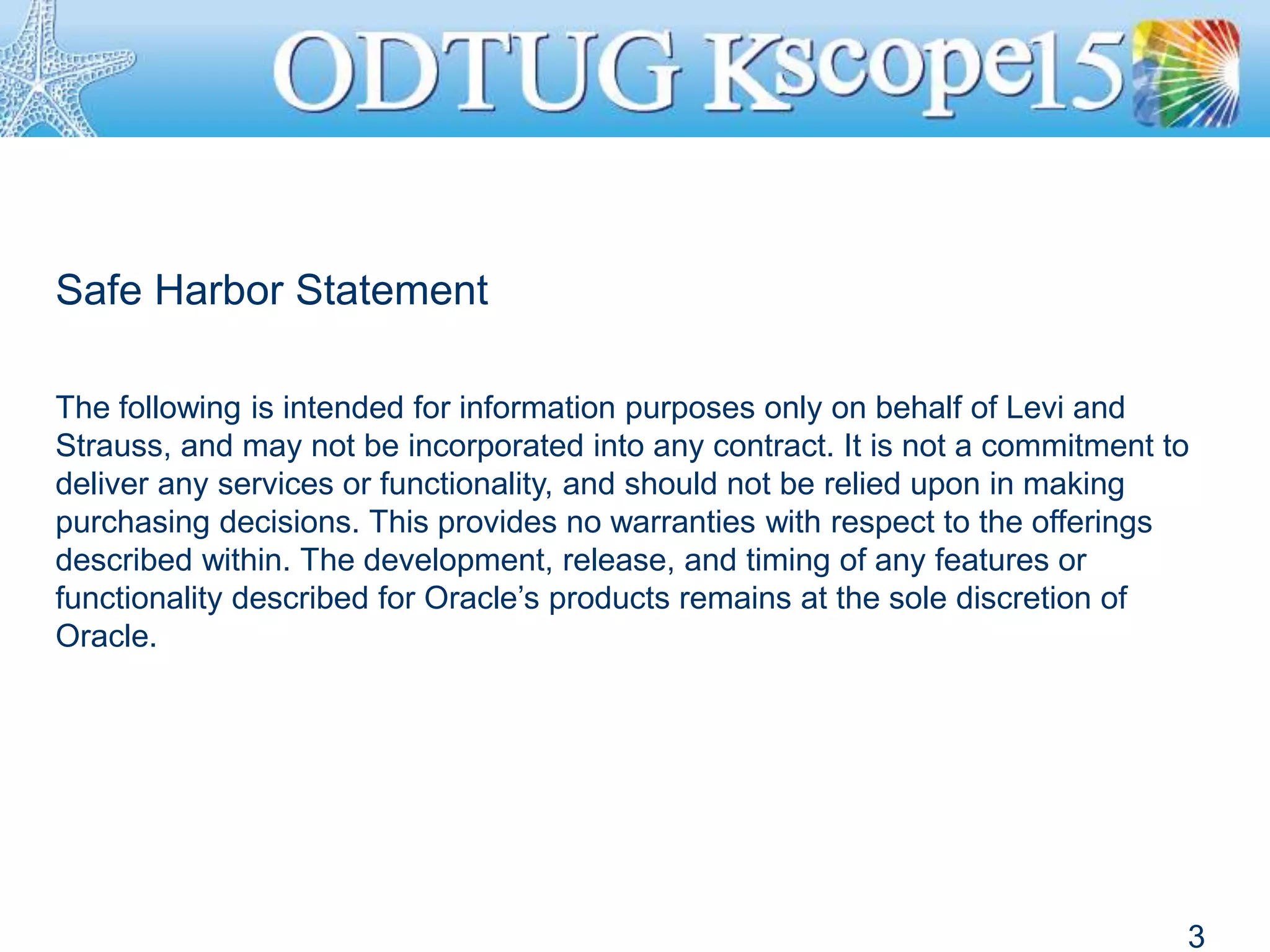 Safe Harbor Statement
The following is intended for information purposes only on behalf of Levi and
Strauss, and may not be incorporated into any contract. It is not a commitment to
deliver any services or functionality, and should not be relied upon in making
purchasing decisions. This provides no warranties with respect to the offerings
described within. The development, release, and timing of any features or
functionality described for Oracle’s products remains at the sole discretion of
Oracle.
3
 