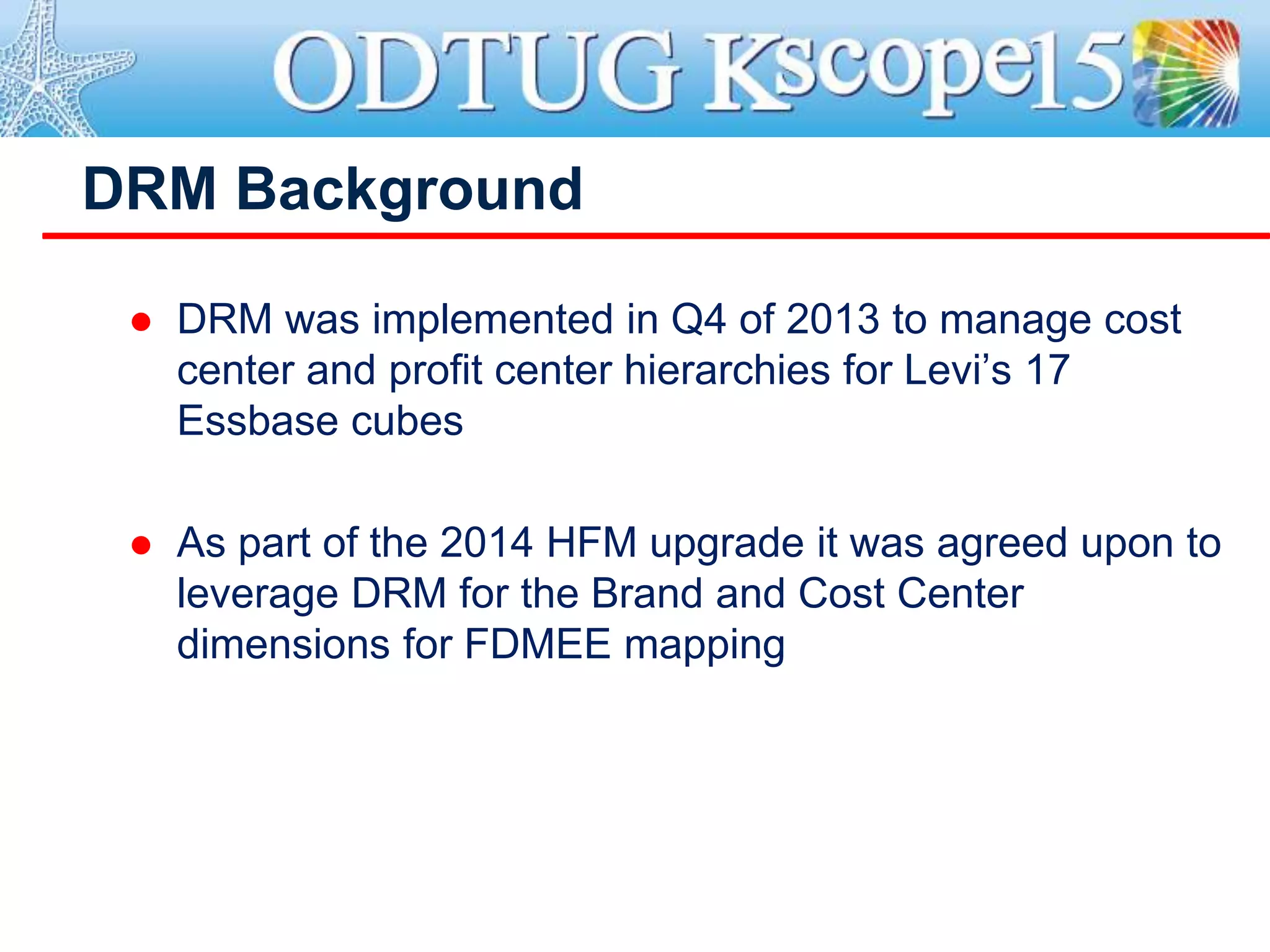 DRM Background
 DRM was implemented in Q4 of 2013 to manage cost
center and profit center hierarchies for Levi’s 17
Essbase cubes
 As part of the 2014 HFM upgrade it was agreed upon to
leverage DRM for the Brand and Cost Center
dimensions for FDMEE mapping
 