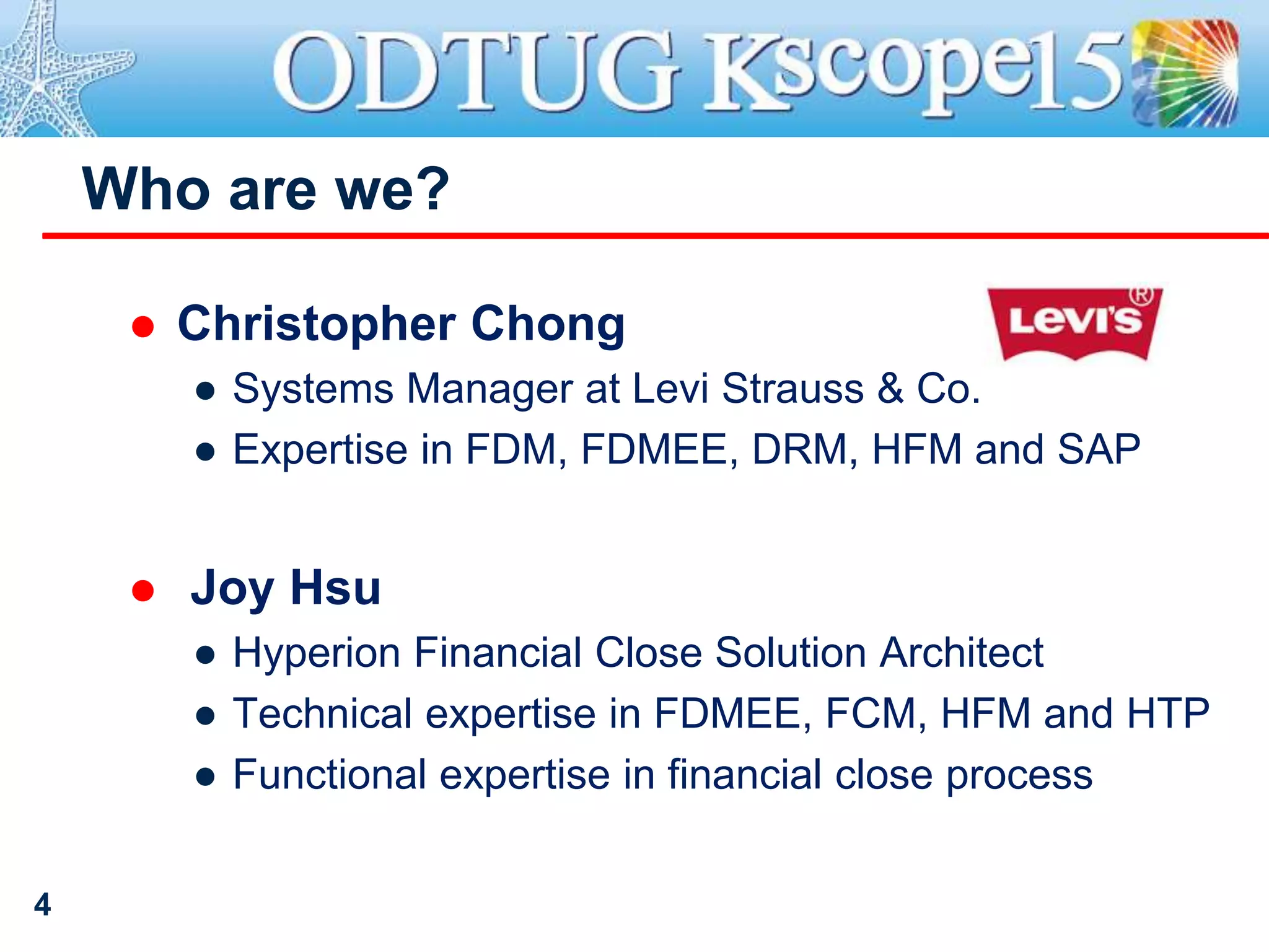  Christopher Chong
● Systems Manager at Levi Strauss & Co.
● Expertise in FDM, FDMEE, DRM, HFM and SAP
 Joy Hsu
● Hyperion Financial Close Solution Architect
● Technical expertise in FDMEE, FCM, HFM and HTP
● Functional expertise in financial close process
Who are we?
4
 