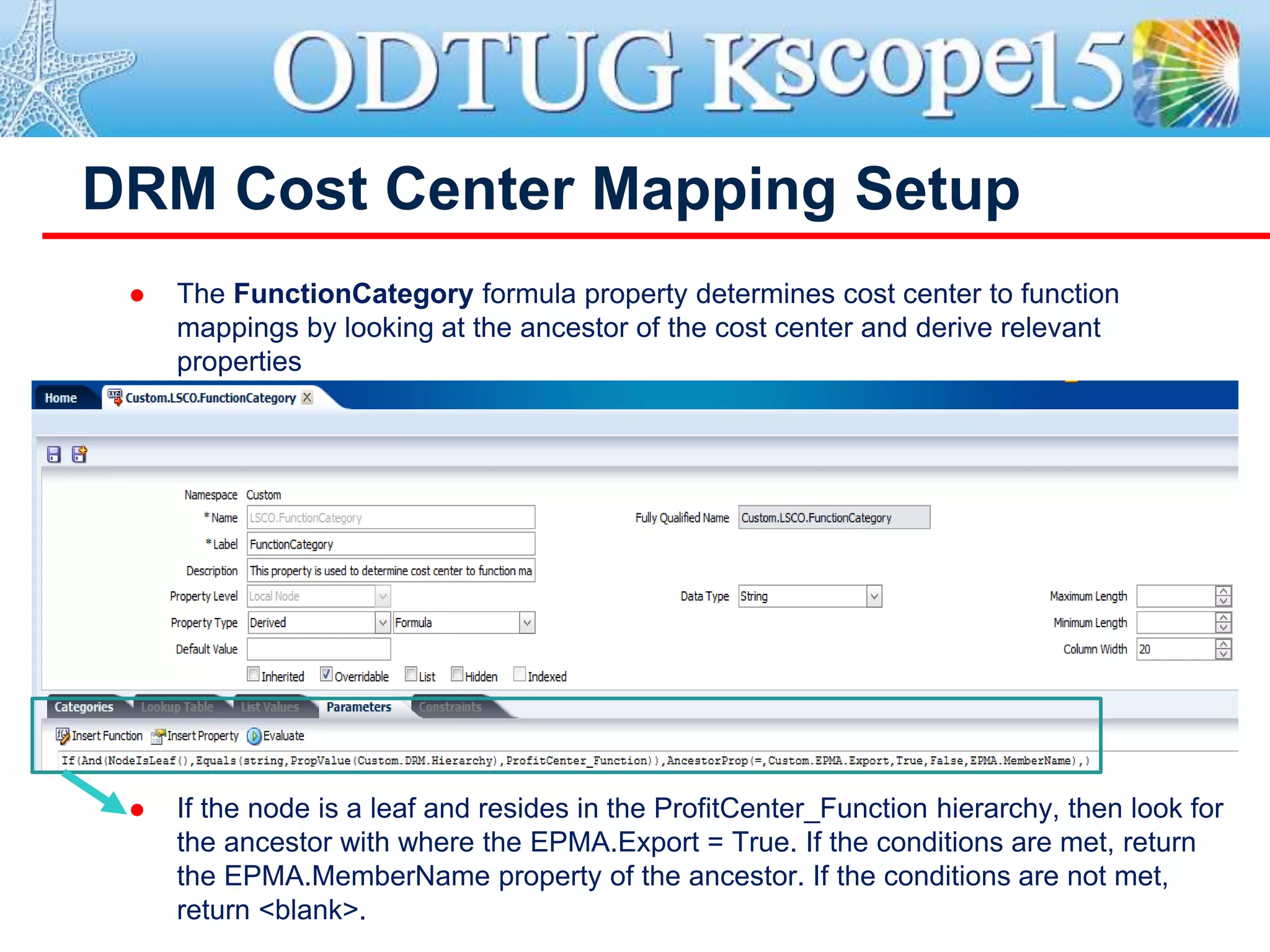 DRM Cost Center Mapping Setup
 The FunctionCategory formula property determines cost center to function
mappings by looking at the ancestor of the cost center and derive relevant
properties
 If the node is a leaf and resides in the ProfitCenter_Function hierarchy, then look for
the ancestor with where the EPMA.Export = True. If the conditions are met, return
the EPMA.MemberName property of the ancestor. If the conditions are not met,
return <blank>.
 