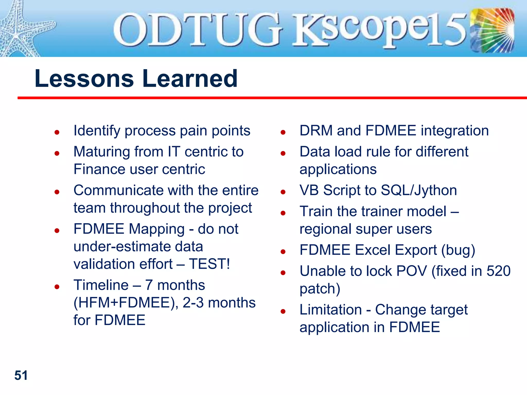 Lessons Learned
● Identify process pain points
● Maturing from IT centric to
Finance user centric
● Communicate with the entire
team throughout the project
● FDMEE Mapping - do not
under-estimate data
validation effort – TEST!
● Timeline – 7 months
(HFM+FDMEE), 2-3 months
for FDMEE
● DRM and FDMEE integration
● Data load rule for different
applications
● VB Script to SQL/Jython
● Train the trainer model –
regional super users
● FDMEE Excel Export (bug)
● Unable to lock POV (fixed in 520
patch)
● Limitation - Change target
application in FDMEE
51
 