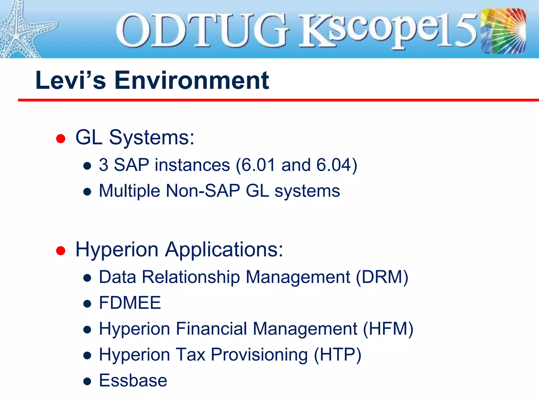  GL Systems:
● 3 SAP instances (6.01 and 6.04)
● Multiple Non-SAP GL systems
 Hyperion Applications:
● Data Relationship Management (DRM)
● FDMEE
● Hyperion Financial Management (HFM)
● Hyperion Tax Provisioning (HTP)
● Essbase
Levi’s Environment
 