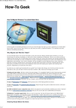 How To Migrate Windows 7 to a Solid State Drive

1z6

http://www.howtogeek.com/97242/how-to-migrate-windows-7-to-a-sol...

How-To Geek

How To Migrate Windows 7 to a Solid State Drive

If the thought of reinstalling Windows and all your favorite apps has kept you from upgrading to a Solid State
Drive (SSD), we’re here to help. Read on as we show you how to migrate Windows 7 to a speedy new SSD
without reinstalling everything.

Why Migrate and What Do I Need?
A casual Google search will reveal that geeks across the web are deeply divided about whether or not you
should copy an existing installation or start with a fresh installation of Windows. There’s very little conclusive
evidence that cloning your existing HDD onto an SSD causes any issues and certainly not enough evidence for
you to kill an entire day (or even a weekend or longer) installing everything from scratch and tweaking all your
applications and settings. Your time is valuable, far too valuable to waste redoing all your work chasing a
phantom increase in performance. At the How-To Geek office we’ve been using the a cloned SSD for some
time with no ill effect (and none of the headaches that come with wiping your system and starting from
scratch). Migrating is an enormous time saver.
So what do you need to get started with our guide? You’ll need a few things, all of which are free (save for
SSD which, alas, you still won’t find for less than a dollar a GB). Here are the things you’ll need:
A backup of your data. We can’t stress this one enough. It’s completely foolish to start messing around with
your HDD without a backup of all your important data. Before proceeding you need to backup your data,
preferably to a location that will not be connected to the computer you’re working on (a network drive, a USB
drive you can unplug, etc.). Back your files up to a virtual hard drive, backup to Windows Home Server, or
even get backup tips from fellow readers. While you’re at it make sure you’re backing up the right files from
your Windows installation. Whatever you do, though, make sure your files are backed up!
A copy of Defraggler and CCleaner. We’re going to do a little tidying before we clone.
A copy of Clonezilla or EaseUS Parition Manager. Read through the guide to determine which is the best
fit for you.
An SSD installed in your computer case. We’re not going to cover physically installing your drive; however,
we have a great guide to installing a new HDD that you can use to get up to speed before continuing.
A Windows 7 system repair disk. This is a just-in-case tool. On the off chance that you’re Master Boot
Record gets corrupted, you’ll be able to pop in the Windows 7 repair disk and fix it in a matter of minutes.
Read how to create one here. Don’t forget to print off a copy of our guide to repairing the bootloader so you’re
ready to fix it if you need to. No really. Do it. Burn that CD and print that article—having it on hand will save
you the hassle of finding another computer to create the boot CD on if you need it.

Cleaning House Before the Clone

29.8.2013 10:19

 