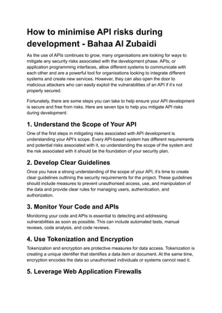 How to minimise API risks during
development - Bahaa Al Zubaidi
As the use of APIs continues to grow, many organisations are looking for ways to
mitigate any security risks associated with the development phase. APIs, or
application programming interfaces, allow different systems to communicate with
each other and are a powerful tool for organisations looking to integrate different
systems and create new services. However, they can also open the door to
malicious attackers who can easily exploit the vulnerabilities of an API if it’s not
properly secured.
Fortunately, there are some steps you can take to help ensure your API development
is secure and free from risks. Here are seven tips to help you mitigate API risks
during development:
1. Understand the Scope of Your API
One of the first steps in mitigating risks associated with API development is
understanding your API’s scope. Every API-based system has different requirements
and potential risks associated with it, so understanding the scope of the system and
the risk associated with it should be the foundation of your security plan.
2. Develop Clear Guidelines
Once you have a strong understanding of the scope of your API, it’s time to create
clear guidelines outlining the security requirements for the project. These guidelines
should include measures to prevent unauthorised access, use, and manipulation of
the data and provide clear rules for managing users, authentication, and
authorization.
3. Monitor Your Code and APIs
Monitoring your code and APIs is essential to detecting and addressing
vulnerabilities as soon as possible. This can include automated tests, manual
reviews, code analysis, and code reviews.
4. Use Tokenization and Encryption
Tokenization and encryption are protective measures for data access. Tokenization is
creating a unique identifier that identifies a data item or document. At the same time,
encryption encodes the data so unauthorised individuals or systems cannot read it.
5. Leverage Web Application Firewalls
 