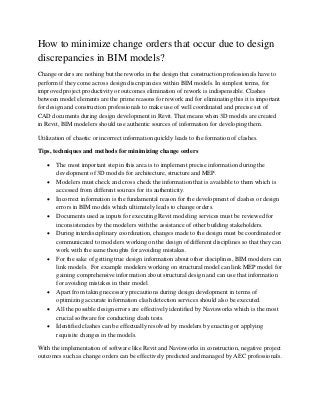 How to minimize change orders that occur due to design
discrepancies in BIM models?
Change orders are nothing but the reworks in the design that construction professionals have to
perform if they come across design discrepancies within BIM models. In simplest terms, for
improved project productivity or outcomes elimination of rework is indispensable. Clashes
between model elements are the prime reasons for rework and for eliminating this it is important
for design and construction professionals to make use of well coordinated and precise set of
CAD documents during design development in Revit. That means when 3D models are created
in Revit, BIM modelers should use authentic sources of information for developing them.
Utilization of chaotic or incorrect information quickly leads to the formation of clashes.
Tips, techniques and methods for minimizing change orders
• The most important step in this area is to implement precise information during the
development of 3D models for architecture, structure and MEP.
• Modelers must check and cross check the information that is available to them which is
accessed from different sources for its authenticity.
• Incorrect information is the fundamental reason for the development of clashes or design
errors in BIM models which ultimately leads to change orders.
• Documents used as inputs for executing Revit modeling services must be reviewed for
inconsistencies by the modelers with the assistance of other building stakeholders.
• During interdisciplinary coordination, changes made to the design must be coordinated or
communicated to modelers working on the design of different disciplines so that they can
work with the same thoughts for avoiding mistakes.
• For the sake of getting true design information about other disciplines, BIM modelers can
link models. For example modelers working on structural model can link MEP model for
gaining comprehensive information about structural design and can use that information
for avoiding mistakes in their model.
• Apart from taking necessary precautions during design development in terms of
optimizing accurate information clash detection services should also be executed.
• All the possible design errors are effectively identified by Navisworks which is the most
crucial software for conducting clash tests.
• Identified clashes can be effectually resolved by modelers by enacting or applying
requisite changes in the models.
With the implementation of software like Revit and Navisworks in construction, negative project
outcomes such as change orders can be effectively predicted and managed by AEC professionals.
 