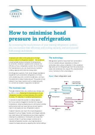 How to minimise head
pressure in refrigeration
By minimising the head pressure of your existing refrigeration systems,
you can increase their efficiency and cooling capacity, and save yourself
both energy and money.

Head pressure refers to the pressure in the high              The technology
pressure side of a refrigeration system – the condenser.
                                                              Refrigeration systems move heat from somewhere
Lowering head pressure reduces the temperature
                                                              it is not wanted using an evaporator, and lose it
at which the condenser operates and increases the
                                                              somewhere else using a condenser. In the condenser
efficiency of your refrigeration system. By minimising
                                                              high pressure hot refrigerant gas from the compressor
the head pressure, you can maximise your system’s
                                                              cools and condenses into a liquid. The unwanted heat
cooling capacity and minimise energy costs.
                                                              is lost, normally to the surrounding air.
All refrigeration systems, from small integral standalone
equipment such as domestic refrigerators, to those
                                                              Figure 1 Basic refrigeration cycle
with condensing units or remote condensers, can have
the potential to reduce head pressure. This guide is most
relevant if you have a system with a condensing unit,                                Heat in       Low pressure
or a remote air-cooled or evaporative condenser.                                                   liquid and gas


The business case                                                Low pressure                         Expansion
                                                                     gas                                 device
Through simple actions, you could cut your energy use
by 20% or more. Reducing the head pressure of your                                 Evaporator
refrigeration systems will save between 2% and 4%
for every 1°C reduction in condensing temperature.                 Compressor
                                                                                       Condenser
It will also increase the system’s cooling capacity.
So if your system struggles to maintain the required                                                  High pressure
                                                                                                          liquid
temperature, reducing head pressure will improve cooling
performance and may mean that you do not need to
invest in an expensive new refrigeration system.                  High pressure
                                                                       gas             Heat out
It doesn’t need to cost much. For small refrigeration
equipment such as fridges, freezers and integral cabinets,
you could reduce the head pressure by simply regularly
cleaning the condenser or moving the unit away from
sources of heat. If you have a larger commercial or
industrial refrigeration system, you might be able to
reduce the head pressure by adjusting the control settings.
 
