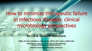How to minimize therapeutic failure
in infectious diseases: clinical
microbiology perspectives
Dr. J.A.A. Sampath Jayaweera
MBBS, PG Dip in MedMicro, MSc-BioStat, MPhil, MD in Micro, FRSPH (UK)
Head/Senior Lecturer - Department of Microbiology
Faculty of Medicine and Allied Sciences
Rajarata University of Sri Lanka, Saliyapura
3/9/2020 1
 