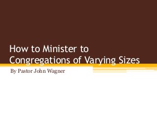 How to Minister to
Congregations of Varying Sizes
By Pastor John Wagner
 
