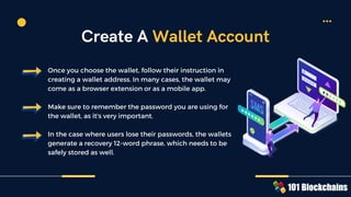 Once you choose the wallet, follow their instruction in
creating a wallet address. In many cases, the wallet may
come as a browser extension or as a mobile app.
Make sure to remember the password you are using for
the wallet, as it's very important.
In the case where users lose their passwords, the wallets
generate a recovery 12-word phrase, which needs to be
safely stored as well.
Create A Wallet Account
 