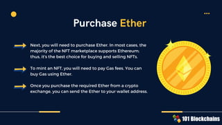 Next, you will need to purchase Ether. In most cases, the
majority of the NFT marketplace supports Ethereum;
thus, it's the best choice for buying and selling NFTs.
To mint an NFT, you will need to pay Gas fees. You can
buy Gas using Ether.
Once you purchase the required Ether from a crypto
exchange, you can send the Ether to your wallet address.
Purchase Ether
 