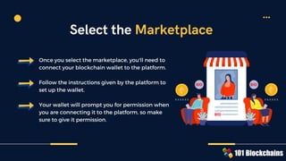 Once you select the marketplace, you'll need to
connect your blockchain wallet to the platform.
Follow the instructions given by the platform to
set up the wallet.
Your wallet will prompt you for permission when
you are connecting it to the platform, so make
sure to give it permission.
Select the Marketplace
 