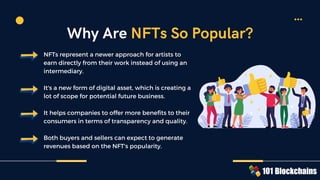 NFTs represent a newer approach for artists to
earn directly from their work instead of using an
intermediary.
It's a new form of digital asset, which is creating a
lot of scope for potential future business.
It helps companies to offer more benefits to their
consumers in terms of transparency and quality.
Both buyers and sellers can expect to generate
revenues based on the NFT's popularity.
Why Are NFTs So Popular?
 