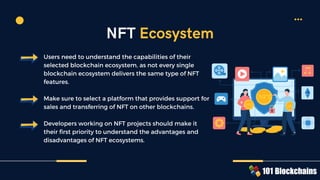 Users need to understand the capabilities of their
selected blockchain ecosystem, as not every single
blockchain ecosystem delivers the same type of NFT
features.
Make sure to select a platform that provides support for
sales and transferring of NFT on other blockchains.
Developers working on NFT projects should make it
their first priority to understand the advantages and
disadvantages of NFT ecosystems.
NFT
NFT
$
$
$
$
$
$
$
$
$
$
$
$
NFT
NFT NFT
NFT
NFT Ecosystem
 