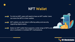 To mint an NFT, users will need to have an NFT wallet. Users
can store the NFTs in their wallets.
NFT wallets can also help in offering safety and security
regarding digital assets.
Select an NFT wallet that supports a wide range of NFTs and
also is available in multiple NFT marketplaces.
NFT Wallet
 