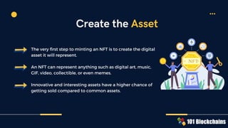 The very first step to minting an NFT is to create the digital
asset it will represent.
An NFT can represent anything such as digital art, music,
GIF, video, collectible, or even memes.
Innovative and interesting assets have a higher chance of
getting sold compared to common assets.
Create the Asset
NFT
 