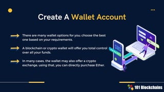 There are many wallet options for you; choose the best
one based on your requirements.
A blockchain or crypto wallet will offer you total control
over all your funds.
In many cases, the wallet may also offer a crypto
exchange, using that, you can directly purchase Ether.
Create A Wallet Account
 