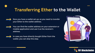 Now you have a wallet set up, so you need to transfer
your Ether to the wallet address.
You can find the wallet address on your extension or
mobile application and use it as the receiver's
address.
In case you have directly bought Ether from the
wallet, you can skip this step.
Transferring Ether to the Wallet
 