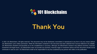 Thank You
© 2021 101 Blockchains. All rights reserved. This document may not be distributed, transmitted or reproduced in any form or by any means without
101 Blockchains’ prior written permission. While the information contained in this document has been obtained from sources believed to be reliable,
101 Blockchains disclaims all warranties as to the completeness or accuracy. Although 101 Blockchains research may address business, financial,
investment and legal issues, 101 Blockchains does not provide any business, financial, legal or investment advice and this document should not be
construed or used as such. 101 Blockchains shall not be responsible for any loss sustained by any person who relies on this publication.
 