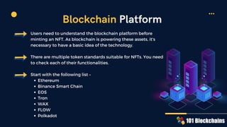 Ethereum
Binance Smart Chain
EOS
Tron
WAX
FLOW
Polkadot
Users need to understand the blockchain platform before
minting an NFT. As blockchain is powering these assets, it's
necessary to have a basic idea of the technology.
There are multiple token standards suitable for NFTs. You need
to check each of their functionalities.
Start with the following list –
Blockchain Platform
 