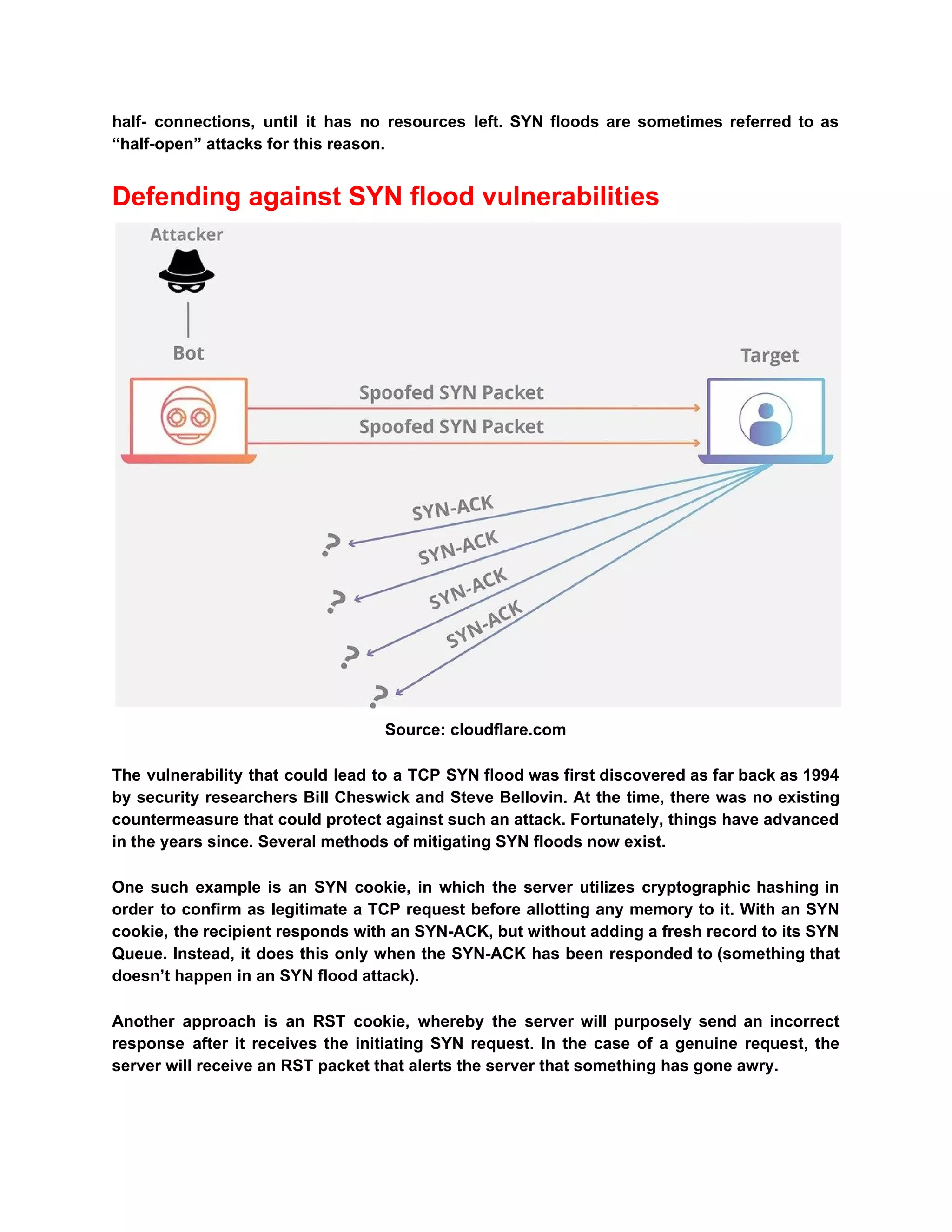 half- connections, until it has no resources left. SYN floods are sometimes referred to as
“half-open” attacks for this reason.
Defending against SYN flood vulnerabilities
Source: cloudflare.com
The vulnerability that could lead to a TCP SYN flood was first discovered as far back as 1994
by security researchers Bill Cheswick and Steve Bellovin. At the time, there was no existing
countermeasure that could protect against such an attack. Fortunately, things have advanced
in the years since. Several methods of mitigating SYN floods now exist.
One such example is an SYN cookie, in which the server utilizes cryptographic hashing in
order to confirm as legitimate a TCP request before allotting any memory to it. With an SYN
cookie, the recipient responds with an SYN-ACK, but without adding a fresh record to its SYN
Queue. Instead, it does this only when the SYN-ACK has been responded to (something that
doesn’t happen in an SYN flood attack).
Another approach is an RST cookie, whereby the server will purposely send an incorrect
response after it receives the initiating SYN request. In the case of a genuine request, the
server will receive an RST packet that alerts the server that something has gone awry.
 