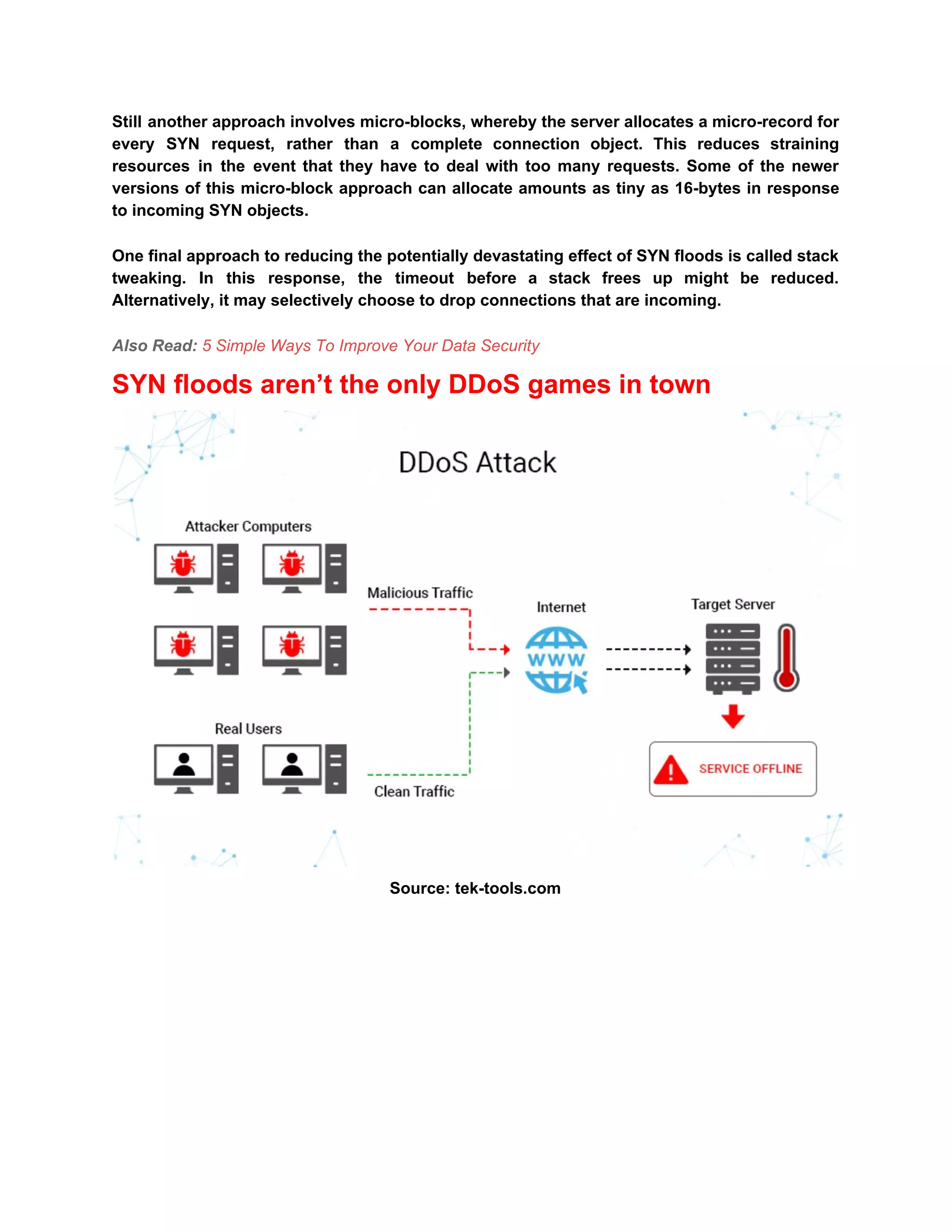 Still another approach involves micro-blocks, whereby the server allocates a micro-record for
every SYN request, rather than a complete connection object. This reduces straining
resources in the event that they have to deal with too many requests. Some of the newer
versions of this micro-block approach can allocate amounts as tiny as 16-bytes in response
to incoming SYN objects.
One final approach to reducing the potentially devastating effect of SYN floods is called stack
tweaking. In this response, the timeout before a stack frees up might be reduced.
Alternatively, it may selectively choose to drop connections that are incoming.
Also Read: ​5 Simple Ways To Improve Your Data Security
SYN floods aren’t the only DDoS games in town
Source: tek-tools.com
 
