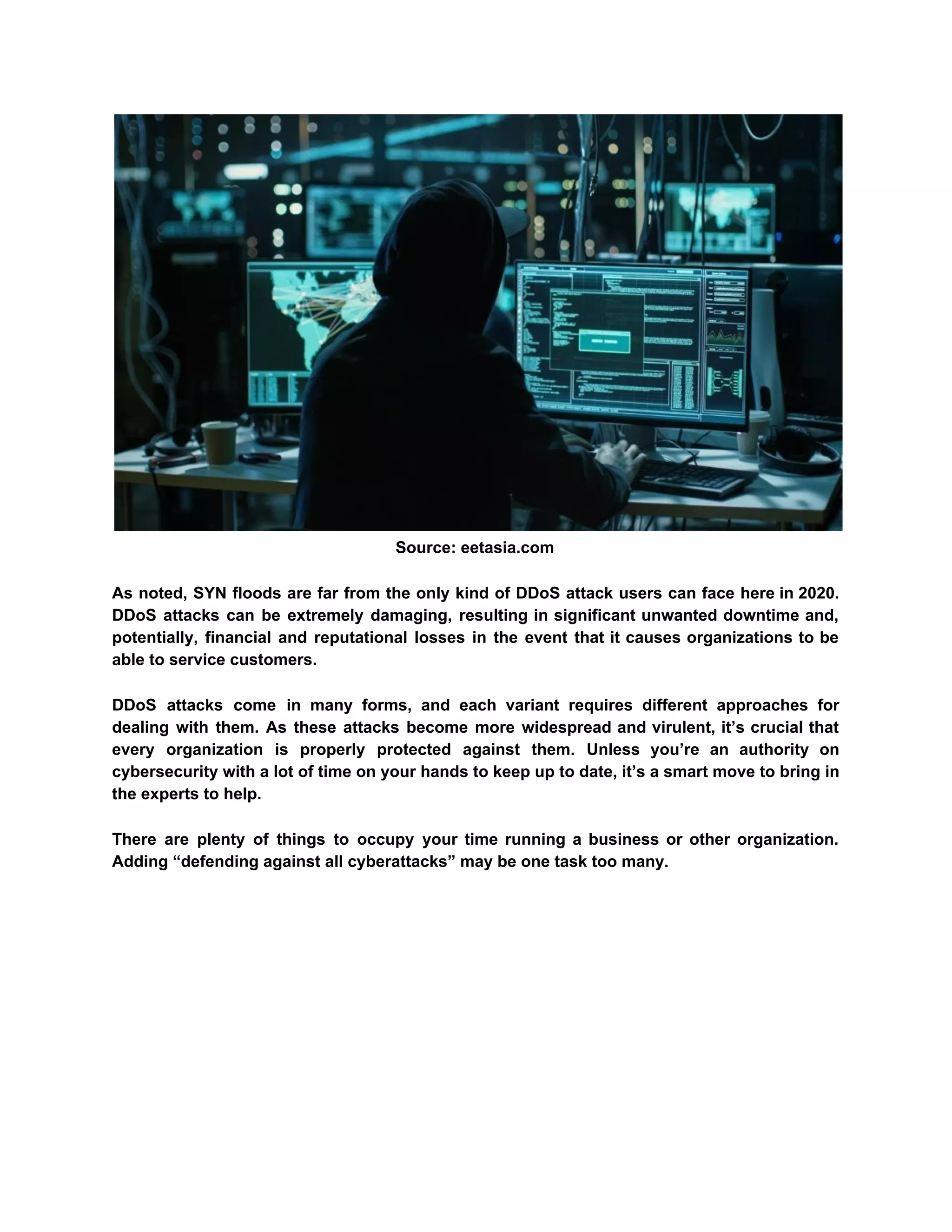 Source: eetasia.com
As noted, SYN floods are far from the only kind of DDoS attack users can face here in 2020.
DDoS attacks can be extremely damaging, resulting in significant unwanted downtime and,
potentially, financial and reputational losses in the event that it causes organizations to be
able to service customers.
DDoS attacks come in many forms, and each variant requires different approaches for
dealing with them. As these attacks become more widespread and virulent, it’s crucial that
every organization is properly protected against them. Unless you’re an authority on
cybersecurity with a lot of time on your hands to keep up to date, it’s a smart move to bring in
the experts to help.
There are plenty of things to occupy your time running a business or other organization.
Adding “defending against all cyberattacks” may be one task too many.
 