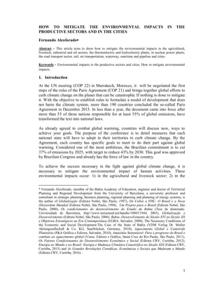 1
HOW TO MITIGATE THE ENVIRONMENTAL IMPACTS IN THE
PRODUCTIVE SECTORS AND IN THE CITIES
Fernando Alcoforado
Abstract - This article aims to show how to mitigate the environmental impacts in the agricultural,
livestock, industrial and oil sectors, the thermoelectric and hydroelectric plants, in nuclear power plants,
the road transport sector, rail, air transportation, waterway, maritime and pipeline and cities.
Keywords - Environmental impacts in the productive sectors and cities. How to mitigate environmental
impacts.
1. Introduction
At the UN meeting (COP 22) in Marrakech, Morocco, it will be negotiated the first
steps of the rules of the Paris Agreement (COP 21) and brings together global efforts to
curb climate change on the planet that can be catastrophic If nothing is done to mitigate
it. With the objective to establish rules to formulate a model of development that does
not harm the climate system, more than 190 countries concluded the so-called Paris
Agreement in December 2015. In less than a year, the document came into force after
more than 55 of those nations responsible for at least 55% of global emissions, have
transformed the text into national laws.
As already agreed to combat global warming, countries will discuss now, ways to
achieve your goals. The purpose of the conference is to detail measures that each
national state will have to adopt in their territories to curb climate change. By the
Agreement, each country has specific goals to meet to do their part against global
warming. Considered one of the most ambitious, the Brazilian commitment is to cut
37% of emissions by 2025, with target to reduce 43% by 2030. This goal was approved
by Brazilian Congress and already has the force of law in the country.
To achieve the success necessary in the fight against global climate change, it is
necessary to mitigate the environmental impact of human activities. These
environmental impacts occur: 1) in the agricultural and livestock sector; 2) in the
* Fernando Alcoforado, member of the Bahia Academy of Education, engineer and doctor of Territorial
Planning and Regional Development from the University of Barcelona, a university professor and
consultant in strategic planning, business planning, regional planning and planning of energy systems, is
the author of Globalização (Editora Nobel, São Paulo, 1997), De Collor a FHC- O Brasil e a Nova
(Des)ordem Mundial (Editora Nobel, São Paulo, 1998), Um Projeto para o Brasil (Editora Nobel, São
Paulo, 2000), Os condicionantes do desenvolvimento do Estado da Bahia (Tese de doutorado.
Universidade de Barcelona, http://www.tesisenred.net/handle/10803/1944, 2003), Globalização e
Desenvolvimento (Editora Nobel, São Paulo, 2006), Bahia- Desenvolvimento do Século XVI ao Século XX
e Objetivos Estratégicos na Era Contemporânea (EGBA, Salvador, 2008), The Necessary Conditions of
the Economic and Social Development-The Case of the State of Bahia (VDM Verlag Dr. Muller
Aktiengesellschaft & Co. KG, Saarbrücken, Germany, 2010), Aquecimento Global e Catástrofe
Planetária (P&A Gráfica e Editora, Salvador, 2010), Amazônia Sustentável- Para o progresso do Brasil e
combate ao aquecimento global (Viena- Editora e Gráfica, Santa Cruz do Rio Pardo, São Paulo, 2011),
Os Fatores Condicionantes do Desenvolvimento Econômico e Social (Editora CRV, Curitiba, 2012),
Energia no Mundo e no Brasil- Energia e Mudança Climática Catastrófica no Século XXI (Editora CRV,
Curitiba, 2015) and As Grandes Revoluções Científicas, Econômicas e Sociais que Mudaram o Mundo
(Editora CRV, Curitiba, 2016) .
 