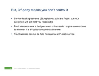 But, 3rd-party means you don’t control it

     Service level agreements (SLAs) let you point the finger, but your
     customers will still hold you responsible
     Fault tolerance means that your cash or impression engine can continue
     to run even if a 3rd-party components are down
     Your business can not be held hostage by a 3rd-party service




14   © 2010 Forrester Research, Inc. Reproduction Prohibited
 