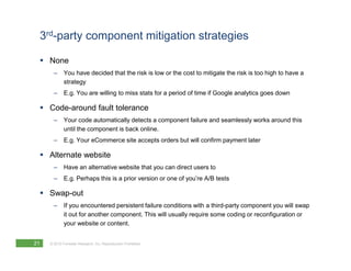 3rd-party component mitigation strategies

     None
       –     You have decided that the risk is low or the cost to mitigate the risk is too high to have a
             strategy
       –     E.g. You are willing to miss stats for a period of time if Google analytics goes down

     Code-around fault tolerance
       –     Your code automatically detects a component failure and seamlessly works around this
             until the component is back online.
       –     E.g. Your eCommerce site accepts orders but will confirm payment later

     Alternate website
       –     Have an alternative website that you can direct users to
       –     E.g. Perhaps this is a prior version or one of you’re A/B tests

     Swap-out
       –     If you encountered persistent failure conditions with a third-party component you will swap
             it out for another component. This will usually require some coding or reconfiguration or
             your website or content.


21   © 2010 Forrester Research, Inc. Reproduction Prohibited
 